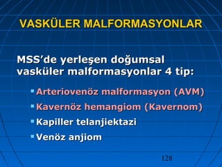 128
VASKÜLER MALFORMASYONLARVASKÜLER MALFORMASYONLAR
MSS’de yerleşen doğumsalMSS’de yerleşen doğumsal
vasküler malformasyonlar 4 tip:vasküler malformasyonlar 4 tip:
 Arteriovenöz malformasyon (AVM)Arteriovenöz malformasyon (AVM)
 Kavernöz hemangiom (Kavernom)Kavernöz hemangiom (Kavernom)
 Kapiller telanjiektaziKapiller telanjiektazi
 Venöz anjiomVenöz anjiom
 