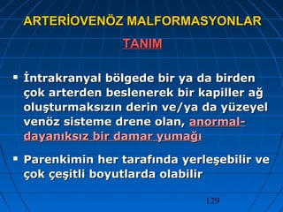 129
ARTERİOVENÖZ MALFORMASYONLARARTERİOVENÖZ MALFORMASYONLAR
TANIMTANIM
 İntrakranyal bölgede bir ya da birdenİntrakranyal bölgede bir ya da birden
çok arterden beslenerek bir kapiller ağçok arterden beslenerek bir kapiller ağ
oluşturmaksızın derin ve/ya da yüzeyeloluşturmaksızın derin ve/ya da yüzeyel
venöz sisteme drene olan,venöz sisteme drene olan, anormal-anormal-
dayanıksız bir damar yumağıdayanıksız bir damar yumağı
 Parenkimin her tarafında yerleşebilir veParenkimin her tarafında yerleşebilir ve
çok çeşitli boyutlarda olabilirçok çeşitli boyutlarda olabilir
 