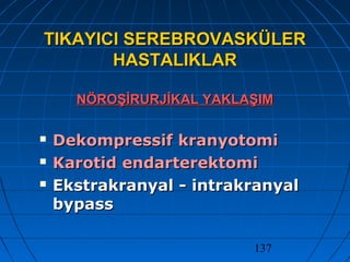 137
TIKAYICI SEREBROVASKÜLERTIKAYICI SEREBROVASKÜLER
HASTALIKLARHASTALIKLAR
NÖROŞİRURJİKAL YAKLAŞIMNÖROŞİRURJİKAL YAKLAŞIM
 Dekompressif kranyotomiDekompressif kranyotomi
 Karotid endarterektomiKarotid endarterektomi
 Ekstrakranyal - intrakranyalEkstrakranyal - intrakranyal
bypassbypass
 