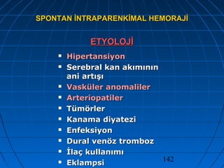 142
SPONTAN İNTRAPARENKİMAL HEMORAJİSPONTAN İNTRAPARENKİMAL HEMORAJİ
ETYOLOJİETYOLOJİ
 HipertansiyonHipertansiyon
 Serebral kan akımınınSerebral kan akımının
ani artışıani artışı
 Vasküler anomalilerVasküler anomaliler
 ArteriopatilerArteriopatiler
 TümörlerTümörler
 Kanama diyateziKanama diyatezi
 EnfeksiyonEnfeksiyon
 Dural venöz trombozDural venöz tromboz
 İlaç kullanımıİlaç kullanımı
 EklampsiEklampsi
 