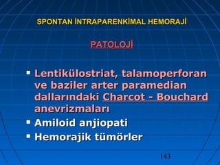 143
SPONTAN İNTRAPARENKİMAL HEMORAJİSPONTAN İNTRAPARENKİMAL HEMORAJİ
PATOLOJİPATOLOJİ
 Lentikülostriat, talamoperforanLentikülostriat, talamoperforan
ve baziler arter paramedianve baziler arter paramedian
dallarındakidallarındaki Charcot - BouchardCharcot - Bouchard
anevrizmalarıanevrizmaları
 Amiloid anjiopatiAmiloid anjiopati
 Hemorajik tümörlerHemorajik tümörler
 