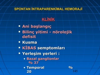 145
SPONTAN İNTRAPARENKİMAL HEMORAJİSPONTAN İNTRAPARENKİMAL HEMORAJİ
KLİNİKKLİNİK
 Ani başlangıçAni başlangıç
 Bilinç yitimi - nörolojikBilinç yitimi - nörolojik
defisitdefisit
 KusmaKusma
 KİBASKİBAS semptomlarısemptomları
 Yerleşim yerleri :Yerleşim yerleri :
• Bazal ganglionlarBazal ganglionlar
% 37% 37
• TemporalTemporal %%
2020
 