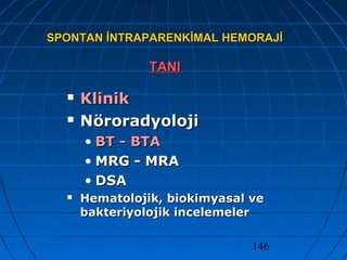 146
SPONTAN İNTRAPARENKİMAL HEMORAJİSPONTAN İNTRAPARENKİMAL HEMORAJİ
TANITANI
 KlinikKlinik
 NöroradyolojiNöroradyoloji
• BT - BTABT - BTA
• MRG - MRAMRG - MRA
• DSADSA
 Hematolojik, biokimyasal veHematolojik, biokimyasal ve
bakteriyolojik incelemelerbakteriyolojik incelemeler
 