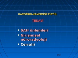 152
KAROTİKO-KAVERNÖZ FİSTÜLKAROTİKO-KAVERNÖZ FİSTÜL
TEDAVİTEDAVİ
 SAH önlemleriSAH önlemleri
 GirişimselGirişimsel
nöroradyolojinöroradyoloji
 CerrahiCerrahi
 