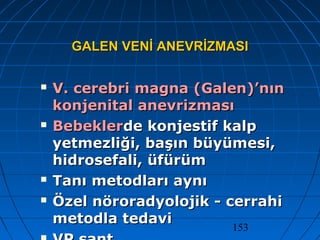153
GALEN VENİ ANEVRİZMASIGALEN VENİ ANEVRİZMASI
 V. cerebri magna (Galen)’nınV. cerebri magna (Galen)’nın
konjenital anevrizmasıkonjenital anevrizması
 BebeklerBebeklerde konjestif kalpde konjestif kalp
yetmezliği, başın büyümesi,yetmezliği, başın büyümesi,
hidrosefali, üfürümhidrosefali, üfürüm
 Tanı metodları aynıTanı metodları aynı
 Özel nöroradyolojik - cerrahiÖzel nöroradyolojik - cerrahi
metodla tedavimetodla tedavi
 