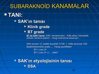 18
SUBARAKNOİDSUBARAKNOİD KANAMALARKANAMALAR
 TANI:TANI:
 SAK’ın tanısıSAK’ın tanısı
 Klinik gradeKlinik grade
 BT gradeBT grade
BT ile SAK TanısıBT ile SAK Tanısı:: SAK, hematom(lar) – Kitle etkisi, hidrosefali,SAK, hematom(lar) – Kitle etkisi, hidrosefali,
enfarkt, kanama paterni – hangi anevrizma kanamış?,…enfarkt, kanama paterni – hangi anevrizma kanamış?,…
SAK sonrası 12. saatte duyarlılık %100, 1. hafta sonunda %50SAK sonrası 12. saatte duyarlılık %100, 1. hafta sonunda %50
Spektrofotometrik analiz,…. Yanlış pozitiflikler!Spektrofotometrik analiz,…. Yanlış pozitiflikler!
BT (-) ise LPBT (-) ise LP
BT (-) ise LP (-)…..SAK?BT (-) ise LP (-)…..SAK?
 SAK’ın etyolojisinin tanısıSAK’ın etyolojisinin tanısı
 DSADSA
 