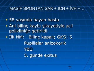 23
MASİF SPONTAN SAK + ICH + İVH +…MASİF SPONTAN SAK + ICH + İVH +…
• 58 yaşında bayan hasta58 yaşında bayan hasta
• Ani bilinç kaybı şikayetiyle acilAni bilinç kaybı şikayetiyle acil
polikliniğe getirildipolikliniğe getirildi
• İlk NM:İlk NM: Bilinç kapalı; GKS: 5Bilinç kapalı; GKS: 5
Pupillalar anizokorikPupillalar anizokorik
YBÜYBÜ
5. günde exitus5. günde exitus
 