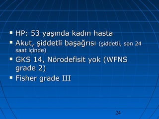24
 HP: 53 yaşında kadın hastaHP: 53 yaşında kadın hasta
 Akut, şiddetli başağrısıAkut, şiddetli başağrısı (şiddetli, son 24(şiddetli, son 24
saat içinde)saat içinde)
 GKS 14, Nörodefisit yok (WFNSGKS 14, Nörodefisit yok (WFNS
grade 2)grade 2)
 Fisher grade IIIFisher grade III
 