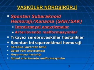 3
VASKÜLER NÖROŞİRÜRJİVASKÜLER NÖROŞİRÜRJİ
 Spontan SubaraknoidSpontan Subaraknoid
Hemoraji/Kanama (SAH/SAK)Hemoraji/Kanama (SAH/SAK)
• İntrakranyal anevrizmalarİntrakranyal anevrizmalar
• Arteriovenöz malformasyonlarArteriovenöz malformasyonlar
 Tıkayıcı serebrovasküler hastalıklarTıkayıcı serebrovasküler hastalıklar
 Spontan intraparenkimal hemorajiSpontan intraparenkimal hemoraji
 Karotiko-kavernöz fistülKarotiko-kavernöz fistül
 Galen veni anevrizmasıGalen veni anevrizması
 Moya-moya hastalığıMoya-moya hastalığı
 Spinal arteriovenöz malformasyonlarSpinal arteriovenöz malformasyonlar
 
