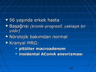 45
 56 yaşında erkek hasta56 yaşında erkek hasta
 BaşağrısıBaşağrısı (kronik-progresif, yaklaşık bir(kronik-progresif, yaklaşık bir
yıldır)yıldır)
 Nörolojik bakımdan normalNörolojik bakımdan normal
 Kranyal MRG:Kranyal MRG:
 pitüiter macroadenompitüiter macroadenom
 insidental AComA anevrizmasıinsidental AComA anevrizması
 