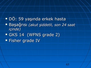63
 DÖ: 59 yaşında erkek hastaDÖ: 59 yaşında erkek hasta
 BaşağrısıBaşağrısı (akut şiddetli, son 24 saat(akut şiddetli, son 24 saat
içinde)içinde)
 GKS 14 (WFNS grade 2)GKS 14 (WFNS grade 2)
 Fisher grade IVFisher grade IV
 