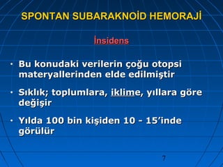 7
SPONTAN SUBARAKNOİD HEMORAJİSPONTAN SUBARAKNOİD HEMORAJİ
İnsidensİnsidens
• Bu konudaki verilerin çoğu otopsiBu konudaki verilerin çoğu otopsi
materyallerinden elde edilmiştirmateryallerinden elde edilmiştir
• Sıklık; toplumlara,Sıklık; toplumlara, iklimiklime, yıllara göree, yıllara göre
değişirdeğişir
• Yılda 100 bin kişiden 10 - 15’indeYılda 100 bin kişiden 10 - 15’inde
görülürgörülür
 