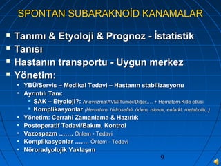 9
SPONTAN SUBARAKNOİD KANAMALARSPONTAN SUBARAKNOİD KANAMALAR
 Tanımı & Etyoloji & Prognoz - İstatistikTanımı & Etyoloji & Prognoz - İstatistik
 TanısıTanısı
 Hastanın transportu - Uygun merkezHastanın transportu - Uygun merkez
 Yönetim:Yönetim:
• YBÜ/Servis – Medikal Tedavi – Hastanın stabilizasyonuYBÜ/Servis – Medikal Tedavi – Hastanın stabilizasyonu
• Ayrıntılı Tanı:Ayrıntılı Tanı:
 SAK – Etyoloji?:SAK – Etyoloji?: Anevrizma/AVM/Tümör/Diğer,… + Hematom-Kitle etkisiAnevrizma/AVM/Tümör/Diğer,… + Hematom-Kitle etkisi
 KomplikasyonlarKomplikasyonlar (Hematom, hidrosefali, ödem, iskemi, enfarkt, metabolik,.)(Hematom, hidrosefali, ödem, iskemi, enfarkt, metabolik,.)
• Yönetim: Cerrahi Zamanlama & HazırlıkYönetim: Cerrahi Zamanlama & Hazırlık
• Postoperatif Tedavi/Bakım, KontrolPostoperatif Tedavi/Bakım, Kontrol
• Vazospazm …….Vazospazm ……. Önlem - TedaviÖnlem - Tedavi
• Komplikasyonlar …….Komplikasyonlar ……. Önlem - TedaviÖnlem - Tedavi
• Nöroradyolojik YaklaşımNöroradyolojik Yaklaşım
 