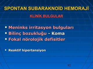 92
SPONTAN SUBARAKNOİD HEMORAJİSPONTAN SUBARAKNOİD HEMORAJİ
KLİNİK BULGULARKLİNİK BULGULAR
 Meninks irritasyon bulgularıMeninks irritasyon bulguları
 Bilinç bozukluğuBilinç bozukluğu - Koma- Koma
 Fokal nörolojik defisitlerFokal nörolojik defisitler
 Reaktif hipertansiyonReaktif hipertansiyon
 