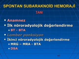 97
SPONTAN SUBARAKNOİD HEMORAJİSPONTAN SUBARAKNOİD HEMORAJİ
TANITANI
 AnamnezAnamnez
 İlk nöroradyolojik değerlendirmeİlk nöroradyolojik değerlendirme
• BT - BTABT - BTA
 Lomber ponksiyonLomber ponksiyon
 İkinci nöroradyolojik değerlendirmeİkinci nöroradyolojik değerlendirme
• MRG – MRA - BTAMRG – MRA - BTA
• DSADSA
 