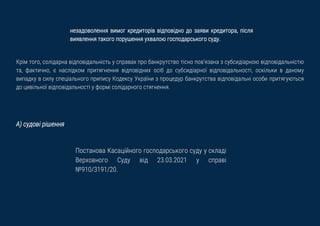 незадоволення вимог кредиторів відповідно до заяви кредитора, після
виявлення такого порушення ухвалою господарського суду.
Крім того, солідарна відповідальність у справах про банкрутство тісно пов'язана з субсидіарною відповідальністю
та, фактично, є наслідком притягнення відповідних осіб до субсидіарної відповідальності, оскільки в даному
випадку в силу спеціального припису Кодексу України з процедур банкрутства відповідальні особи притягуються
до цивільної відповідальності у формі солідарного стягнення.
А) судові рішення
Постанова Касаційного господарського суду у складі
Верховного Суду від 23.03.2021 у справі
№910/3191/20.
 