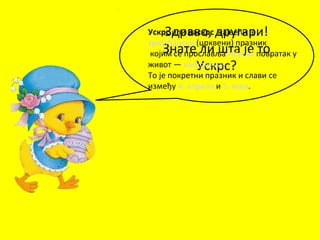 Здраво, другари!
Знате ли шта је то
Ускрс?
Ускрс или Васкрс највећи је
хришћански (црквени) празник
којим се прославља Исусов повратак у
живот — васкрсење.
То је покретни празник и слави се
између 4. априла и 5. маја.
 