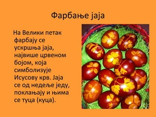 Фарбање јаја
На Велики петак
фарбају се
ускршња јаја,
највише црвеном
бојом, која
симболизује
Исусову крв. Јаја
се од недеље једу,
поклањају и њима
се туца (куца).
 