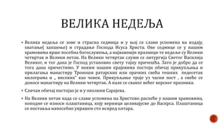  Велика недеља се зове и страсна седмица и у њој се слави успомена на издају,
хватање( хапшење) и страдање Господа Исуса Христа. Ове седмице се у нашим
храмовима врше посебна богослужења, а најважнији празници те недеље су Велики
четвртак и Велики петак. На Велики четвртак служи се литургија Светог Василија
Великог, и тог дана је Господ установио свету тајну причешћа. Зато је добро да се
тога дана причестимо. У неким нашим крајевима постоји обичај прикупљања и
прилагања манастиру Троноши ратарских или орачких свећа тешких педесетак
килограма и „ високих“ као човек. Прикупљање траје уз часни пост , а свеће се
доносе манастиру на Велики четвртак. А пале се сваког већег верског празника.
 Сличан обичај постојао је и у околини Сарајева.
 На Велики петак када се слави успомена на Христово распеће у нашим храмовима,
поподне се износи плаштаница, коју верници целивајусве до Васкрса. Плаштаница
се поставља напосебно украшен сто испред олтара.
 