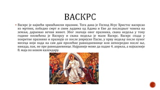  Васкрс је највећи хришћански празник. Тога дана је Господ Исус Христос васкрсао
из мртвих, победио смрт и свим људима од Адама и Еве до последњег човека на
земљи, дараовао вечни живот. Због значаја овог празника, свака недеља у току
године посвећена је Васкрсу и свака недеља је мали Васкрс. Васкрс спада у
покретне празнике и празнује се после јеврејске Пасхе, у прву недељу после пуног
месеца који пада на сам дан пролећне равнодневнице или непосредно после ње,
никада, пак, не пре равнодневнице. Најраније може да падне 4. априла, а најкасније
8. маја по новом календару.
 
