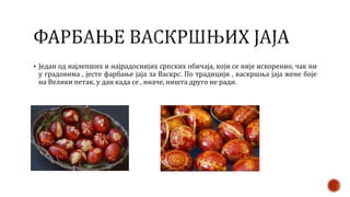  Један од најлепших и најрадоснијих српских обичаја, који се није искоренио, чак ни
у градовима , јесте фарбање јаја за Васкрс. По традицији , васкршња јаја жене боје
на Велики петак, у дан када се , иначе, ништа друго не ради.
 