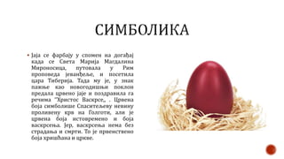  Јаја се фарбају у спомен на догађај
када се Света Марија Магдалина
Мироносица, путовала у Рим
проповеда јеванђеље, и посетила
цара Тиберија. Тада му је, у знак
пажње као новогодишњи поклон
предала црвено јаје и поздравила га
речима ’’Христос Васкрсе,, . Црвена
боја симболише Спаситељеву невину
проливену крв на Голготи, али је
црвена боја истовремено и боја
васкрсења. Јер, васкрсења нема без
страдања и смрти. То је првенствено
боја хришћана и цркве.
 