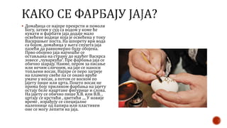  Домађица се најпре прекрсти и помоли
Богу, затим у суд са водом у коме ће
кувати и фарбати јаја додаје мало
освећене водице која је освећена у току
Васкршњег поста. На шпорету ври вода
са бојом, домаћица у њега спушта јаја
пазећи да равномерно буду обојена.
Прво обојено јаја најчешће се
остављана на страну до идућег Васкрса
зовесе „чуваркућа“. Пре фарбања јаја се
обично шарају. Наиме, пером за писање
или нечим сличним, на јаје се наноси
топљени восак. Најпре се перо загреје
на пламену свеће па се онако вруће
умаче у восак, а потом се воском по
јајету пише или црта. Пошто восак не
прима боју приликом фарбања на јајету
остају беле нацртане фигурице и слова.
На јајету се обично пише Х.В. или В.В. ,
цртају се крстићи , цветићи .... У новије
време , израђују се специјалне
налепнице од папира или пластикеи
оне се могу лепити на јаја.
 