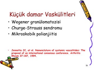 Küçük damar Vaskülitleri
• Wegener granülomatozisi
• Churge-Strauss sendromu
• Mikroskobik polianjiitis


•   Jennette JC, et al. Nomenclature of systemic vasculitides: The
    proposal of an international consensus conference. Arthritis
    Rheum 37:187, 1994.



                                                                     16
 