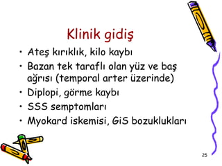 Klinik gidiş
• Ateş kırıklık, kilo kaybı
• Bazan tek taraflı olan yüz ve baş
  ağrısı (temporal arter üzerinde)
• Diplopi, görme kaybı
• SSS semptomları
• Myokard iskemisi, GiS bozuklukları


                                       25
 