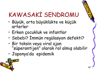 KAWASAKİ SENDROMU
• Büyük, orta büyüklükte ve küçük
  arterler
• Erken çocukluk ve infantlar
• Sebebi? İmmün regülasyon defekti?
• Bir toksin veya viral ajan
  “süperantijen” olarak rol almış olabilir
• Japonya’da epidemik

                                             45
 