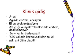 Klinik gidiş
• Ateş
• Ağızda eritem, erezyon
• El ve ayaklarda şişme
• Avuç içi ve ayak tabanlarında eritem,
  deskuamasyon
• Servikal lenfadenopati
• %20 vakada kardiovasküler sekel
• MI, ani ölüm olabilir


                                          46
 