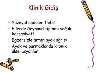 Klinik Gidiş

• Yüzeyel nodüler flebit
• Ellerde Reynaud tipinde soğuk
  hassasiyeti
• Egzersizle artan ayak ağrısı
• Ayak ve parmaklarda kronik
  ülserasyonlar


                                  51
 