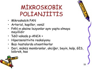 MİKROSKOBİK
        POLİANJİİTİS
• Mikroskobik PAN
• Arteriol, kapiller, venül
• PAN ın aksine lezyonlar aynı yaşta olmaya
  meyillidir
• %60 vakada p-ANCA +
• Hipersensitivite reaksiyonu
• Bazı hastalarda otoantikorlar
• Deri, müköz membranlar, akciğer, beyin, kalp, GİS,
  böbrek, kas



                                                       55
 