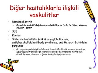 Diğer hastalıklarla ilişkili
       vaskülitler
• Romatoid artrit
   – Romatoid vaskülit-küçük-orta büyüklükte arterleri etkiler, visseral
     infarkt, aortit
• SLE
• Kanser
• Sistemik hastalıklar (mikst cryoglobulinemia,
  antiphospholipid antibody syndrome, and Henoch-Schönlein
  purpura)
   – Altta yatan patolojiyi belirlemek önemli, Ör. klasik immune kompleks
     lupus vasküliti and antiphospholipid antibody syndrome morfolojik
     olarak benzer olmasına rağmen tedavileri çok farklıdır




                                                                            70
 