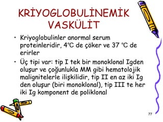 KRİYOGLOBULİNEMİK
      VASKÜLİT
• Kriyoglobulinler anormal serum
  proteinleridir, 4℃ de çöker ve 37 ℃ de
  erirler
• Üç tipi var: tip I tek bir monoklonal Igden
  oluşur ve çoğunlukla MM gibi hematolojik
  malignitelerle ilişkilidir, tip II en az iki Ig
  den oluşur (biri monoklonal), tip III te her
  iki Ig komponent de poliklonal


                                                    77
 