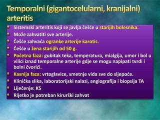 Sistemski arteritis koji se javlja češće u starijih bolesnika.
Može zahvatiti sve arterije.
Češće zahvaća ogranke arterije karotis.
Češće u žena starijih od 50 g.
Početna faza: gubitak teka, temperatura, mialgija, umor i bol u
vilici iznad temporalne arterije gdje se mogu napipati tvrdi i
bolni čvorići.
Kasnija faza: vrtoglavice, smetnje vida sve do sljepoće.
Klinička slika, laboratorijski nalazi, angiografija i biopsija TA
Liječenje: KS
Rijetko je potreban kirurški zahvat
 