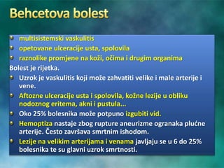 multisistemski vaskulitis
opetovane ulceracije usta, spolovila
raznolike promjene na koži, očima i drugim organima
Bolest je rijetka.
Uzrok je vaskulitis koji može zahvatiti velike i male arterije i
vene.
Aftozne ulceracije usta i spolovila, kožne lezije u obliku
nodoznog eritema, akni i pustula...
Oko 25% bolesnika može potpuno izgubiti vid.
Hemoptiza nastaje zbog rupture aneurizme ogranaka plućne
arterije. Često završava smrtnim ishodom.
Lezije na velikim arterijama i venama javljaju se u 6 do 25%
bolesnika te su glavni uzrok smrtnosti.
 