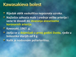 Rijedak oblik vaskulitisa nepoznata uzroka.
Najčešće zahvaća male i srednje velike arterije i
vene te dovodi do stvaranja aneurizama
koronarnih arterija.
Kawasaki, 1967. g.
Javlja se u dojenčadi u prvoj godini života, rjeđe u
bolesnika starijih od 9 g.
Nalik je nodoznom poliarteritisu.
 