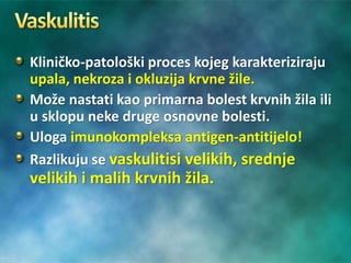 Kliničko-patološki proces kojeg karakteriziraju
upala, nekroza i okluzija krvne žile.
Može nastati kao primarna bolest krvnih žila ili
u sklopu neke druge osnovne bolesti.
Uloga imunokompleksa antigen-antitijelo!
Razlikuju se vaskulitisi velikih, srednje
velikih i malih krvnih žila.
 