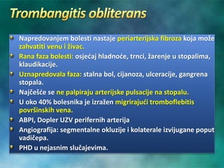 Napredovanjem bolesti nastaje periarterijska fibroza koja može
zahvatiti venu i živac.
Rana faza bolesti: osjećaj hladnoće, trnci, žarenje u stopalima,
klaudikacije.
Uznapredovala faza: stalna bol, cijanoza, ulceracije, gangrena
stopala.
Najčešće se ne palpiraju arterijske pulsacije na stopalu.
U oko 40% bolesnika je izražen migrirajući tromboflebitis
površinskih vena.
ABPI, Dopler UZV perifernih arterija
Angiografija: segmentalne okluzije i kolaterale izvijugane poput
vadičepa.
PHD u nejasnim slučajevima.
 