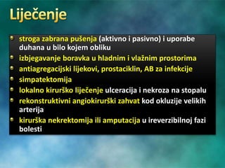 stroga zabrana pušenja (aktivno i pasivno) i uporabe
duhana u bilo kojem obliku
izbjegavanje boravka u hladnim i vlažnim prostorima
antiagregacijski lijekovi, prostaciklin, AB za infekcije
simpatektomija
lokalno kirurško liječenje ulceracija i nekroza na stopalu
rekonstruktivni angiokirurški zahvat kod okluzije velikih
arterija
kirurška nekrektomija ili amputacija u ireverzibilnoj fazi
bolesti
 