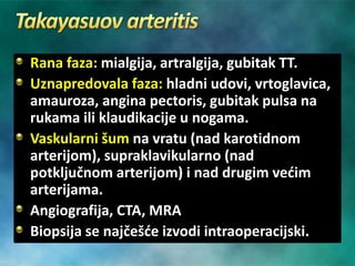 Rana faza: mialgija, artralgija, gubitak TT.
Uznapredovala faza: hladni udovi, vrtoglavica,
amauroza, angina pectoris, gubitak pulsa na
rukama ili klaudikacije u nogama.
Vaskularni šum na vratu (nad karotidnom
arterijom), supraklavikularno (nad
potključnom arterijom) i nad drugim većim
arterijama.
Angiografija, CTA, MRA
Biopsija se najčešće izvodi intraoperacijski.
 