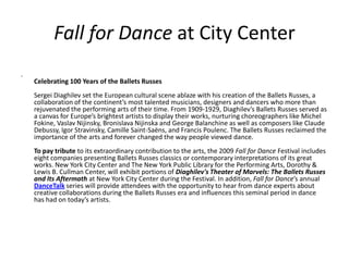 Fall for Dance at City Center . Celebrating 100 Years of the Ballets RussesSergei Diaghilev set the European cultural scene ablaze with his creation of the Ballets Russes, a collaboration of the continent’s most talented musicians, designers and dancers who more than rejuvenated the performing arts of their time. From 1909-1929, Diaghilev’s Ballets Russes served as a canvas for Europe’s brightest artists to display their works, nurturing choreographers like Michel Fokine, Vaslav Nijinsky, Bronislava Nijinska and George Balanchine as well as composers like Claude Debussy, Igor Stravinsky, Camille Saint-Saëns, and Francis Poulenc. The Ballets Russes reclaimed the importance of the arts and forever changed the way people viewed dance. To pay tribute to its extraordinary contribution to the arts, the 2009 Fall for Dance Festival includes eight companies presenting Ballets Russes classics or contemporary interpretations of its great works. New York City Center and The New York Public Library for the Performing Arts, Dorothy & Lewis B. Cullman Center, will exhibit portions of Diaghilev&apos;s Theater of Marvels: The Ballets Russes and Its Aftermath at New York City Center during the Festival. In addition, Fall for Dance’s annual DanceTalk series will provide attendees with the opportunity to hear from dance experts about creative collaborations during the Ballets Russes era and influences this seminal period in dance has had on today’s artists. 