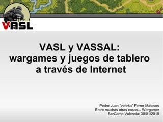VASL y VASSAL:  wargames y juegos de tablero  a través de Internet Pedro-Juan ”vehrka” Ferrer Matoses Entre muchas otras cosas... Wargamer BarCamp Valencia: 30/01/2010 