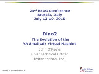 Copyright © 2015 Instantiations, Inc.
23rd ESUG Conference
Brescia, Italy
July 13-19, 2015
Dino2
The Evolution of the
VA Smalltalk Virtual Machine
John O’Keefe
Chief Technical Officer
Instantiations, Inc.
 