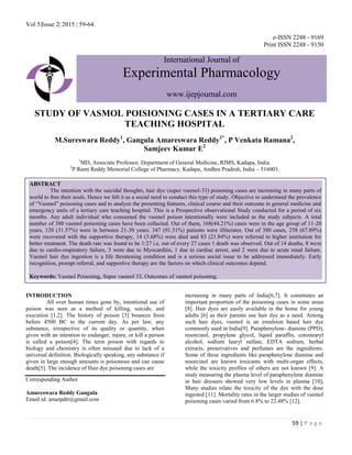 Vol 5|Issue 2| 2015 | 59-64.
59 | P a g e
e-ISSN 2248 - 9169
Print ISSN 2248 - 9150
International Journal of
Experimental Pharmacology
www.ijepjournal.com
STUDY OF VASMOL POISIONING CASES IN A TERTIARY CARE
TEACHING HOSPITAL
M.Sureswara Reddy1
, Gangula Amareswara Reddy2*
, P Venkata Ramana2
,
Samjeev Kumar E2
1
MD, Associate Professor, Department of General Medicine, RIMS, Kadapa, India.
2
P.Rami Reddy Memorial College of Pharmacy, Kadapa, Andhra Pradesh, India – 516003.
INTRODUCTION
All over human times gone by, intentional use of
poison was seen as a method of killing, suicide, and
execution [1,2]. The history of poison [3] bounces from
before 4500 BC to the current day. As per law, any
substance, irrespective of its quality or quantity, when
given with an intention to endanger, injure, or kill a person
is called a poison[4]. The term poison with regards to
biology and chemistry is often misused due to lack of a
universal definition. Biologically speaking, any substance if
given in large enough amounts is poisonous and can cause
death[5]. The incidence of Hair dye poisoning cases are
Corresponding Author
Amareswara Reddy Gangula
Email id: amarpdtr@gmail.com
increasing in many parts of India[6,7]. It constitutes an
important proportion of the poisoning cases in some areas
[8]. Hair dyes are easily available in the home for young
adults [6] as their parents use hair dye as a need. Among
such hair dyes, vasmol is an emulsion based hair dye
commonly used in India[9]. Paraphenylene- diamine (PPD),
resorcinol, propylene glycol, liquid paraffin, cetostearyl
alcohol, sodium lauryl sulfate, EDTA sodium, herbal
extracts, preservatives and perfumes are the ingredients.
Some of these ingredients like paraphenylene diamine and
resorcinol are known toxicants with multi-organ effects,
while the toxicity profiles of others are not known [9]. A
study measuring the plasma level of paraphenylene diamine
in hair dressers showed very low levels in plasma [10].
Many studies relate the toxicity of the dye with the dose
ingested [11]. Mortality rates in the larger studies of vasmol
poisoning cases varied from 6.8% to 22.48% [12].
ABSTRACT
The intention with the suicidal thoughts, hair dye (super vasmol-33) poisoning cases are increasing in many parts of
world to free their souls. Hence we felt it as a social need to conduct this type of study. Objective to understand the prevalence
of ―Vasmol‖ poisoning cases and to analyze the presenting features, clinical course and their outcome in general medicine and
emergency units of a tertiary care teaching hospital. This is a Prospective observational Study conducted for a period of six
months. Any adult individual who consumed the vasmol poison intentionally were included as the study subjects. A total
number of 380 vasmol poisoning cases have been collected. Out of them, 168(44.21%) cases were in the age group of 11-20
years, 120 (31.57%) were in between 21-30 years. 347 (91.31%) patients were illiterates. Out of 380 cases, 258 (67.89%)
were recovered with the supportive therapy, 14 (3.68%) were died and 83 (21.84%) were referred to higher institution for
better treatment. The death rate was found to be 1:27 i.e. out of every 27 cases 1 death was observed. Out of 14 deaths, 8 were
due to cardio-respiratory failure, 3 were due to Myocarditis, 1 due to cardiac arrest, and 2 were due to acute renal failure.
Vasmol hair dye ingestion is a life threatening condition and is a serious social issue to be addressed immediately. Early
recognition, prompt referral, and supportive therapy are the factors on which clinical outcomes depend.
Keywords: Vasmol Poisoning, Super vasmol 33, Outcomes of vasmol poisoning.
 