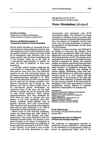 43                                                     Section ofEndocrinology                                  1069



                                                       Meeting February 23-24 1971
                                                       with the Societyfor Endocrinology

                                                       Water Metabolism [Abridged]

Dr Mary L Forsling                                     immunoassay were consistently some 20-30
(Department of ChemicalPathology,                      microunits/ml higher. This difference was found
St Bartholomew's Hospital, London ECI)                 even when no biological activity was present and
                                                       probably represents nonspecific interference rather
Bioassay and Radioimmunoassay of                       than the presence of biologically inactive frag-
Vasopressin in Relation to Water Metabolism            ments. Thus the radioimmunoassay at present is
                                                       not suitable for the determination of basal levels
 Several clinical disorders are associated with ab-    of AVP in plasma.
normal secretion of the antidiuretic hormone, argi-       Patterns of urinary excretion were followed in
nine vasopressin (AVP), so that the ability to assay   an attempt to circumvent this problem. Since
this peptide routinely in plasma and urine would       urinary levels are generally higher than those in
 be of considerable value. However, this is not        plasma they may provide a more sensitive index
always possible since the basal circulating levels     of the basal secretion of AVP. The peptide can be
of the hormone, which are of the order of              extracted from urine and assayed using the same
 1 microunit/ml (approximately 25 pg/ml), are          method as employed for plasma. The expected
below the level of sensitivity of most assay           patterns of excretion were found following water
procedures.                                            loading in patients with the syndrome of inappro-
   A relatively specific bioassay employing the        priate secretion of antidiuretic hormone, and
water-loaded rat anesthetized with alcohol has         water loading, dehydration and smoking in
been used for many years, but is not sufficiently      normal subjects. Experiments using both exo-
sensitive for use with unextracted plasma. An          genous AVP (Fabian et al. 1969) and exogenous
extraction and concentration procedure developed       oxytocin (Boyd et al. 1971) indicate that the
for radioimmunoassay (Edwards et al. 1970),            concentration of the hormone in the urine may
based on the adsorption of AVP to porous glass,        provide a better indication of plasma levels than
may be used with the bioassay provided a pre-          the total amount excreted. If the same holds for
liminary precipitation step is carried out. The        endogenous AVP, then measurement of urinary
bioassay may then be used to detect levels of          concentration without reference to clearance
05 microunit/ml plasma. Nevertheless, the              should be a simple guide to its secretion rate.
capricious nature of the assay and the small           REFERENCES
number of samples that can be processed limits         Boyd N R H, Jackson D B, Hollingsworth S, Forsling M L
its wide clinical application. More recently           & Chard T (1971) J. Endocr. (in press)
radioimmunoassays have been developed for              Edwards C R W, Chard T, Kitau M J & Forsling M L
                                                       (1970) J. Endocr. 48, xi
AVP which are easier to perform and more               Fabian M, Forsling M L, Jones J J & Pryor J S
specific, in that many biologically active sub-        (1969)J. Physiol. (Lond.) 204, 653
                                                       Robertson G L, Klein L A, Roth J & Gorden P
stances, including related peptides such as            (1970) Proc. Nat. Acad. Sci. (Wash.) 66, 1298
arginine vasotocin, show little cross-reaction.
Their sensitivity varies according to the antiserum
used, and for some (Robertson et al. 1970) is
comparable with the most sensitive bioassays.          Dr M A Barraclough
   Plasma levels of AVP following anesthesia,          (St Thomas's Hospital Medical School,
surgery and hemorrhage have been studied in            London SEJ)
several species by both bioassay and radio-
immunoassay. The results obtained by these two         Inappropriate Secretion of Antidiuretic
techniques correlate closely. For example, in one      Hormone and Potassium Depletion
series of studies on the release of vasopressin in
the cat following hemorrhage, the coefficient of       The syndrome of inappropriate secretion of
linear correlation was found to be 0-97 (P<0{001,      antidiuretic hormone (SIADH) is characterized
n = 18). However, it was found in most of these        by the combination of hyponatremia, failure to
studies that the levels determined by radio-           excrete an appropriately dilute urine in the
 