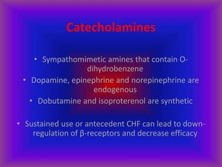 Catecholamines
• Sympathomimetic amines that contain O-
dihydrobenzene
• Dopamine, epinephrine and norepinephrine are
endogenous
• Dobutamine and isoproterenol are synthetic
• Sustained use or antecedent CHF can lead to down-
regulation of β-receptors and decrease efficacy
 