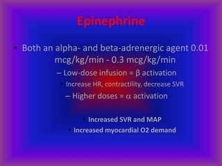 Epinephrine
• Both an alpha- and beta-adrenergic agent 0.01
mcg/kg/min - 0.3 mcg/kg/min
– Low-dose infusion = β activation
• Increase HR, contractility, decrease SVR
– Higher doses =  activation
• Increased SVR and MAP
• Increased myocardial O2 demand
 