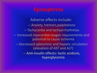 Epinephrine
• Adverse effects include:
– Anxiety, tremors,palpitations
– Tachycardia and tachyarrhythmias
– Increased myocardial oxygen requirements and
potential to cause ischemia
– Decreased splanchnic and hepatic circulation
(elevation of AST and ALT)
– Anti-Insulin effects: lactic acidosis,
hyperglycemia
 